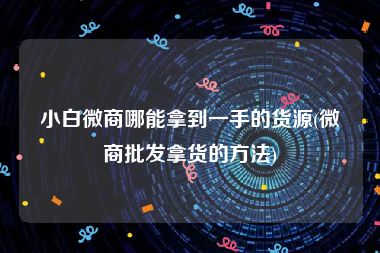 小白微商哪能拿到一手的货源(微商批发拿货的方法)