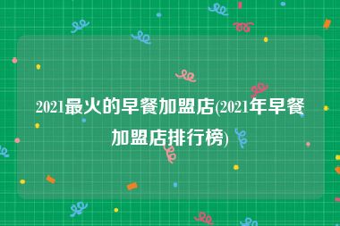 2021最火的早餐加盟店(2021年早餐加盟店排行榜)