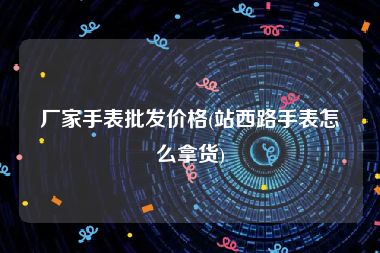 厂家手表批发价格(站西路手表怎么拿货)