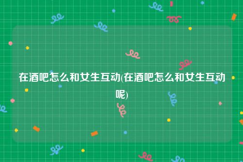 在酒吧怎么和女生互动(在酒吧怎么和女生互动呢)