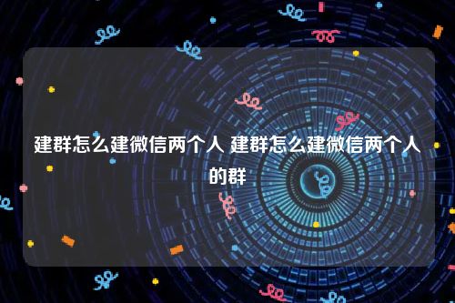 建群怎么建微信两个人 建群怎么建微信两个人的群