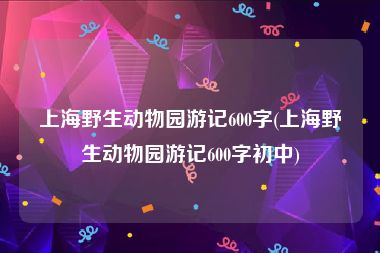 上海野生动物园游记600字(上海野生动物园游记600字初中)