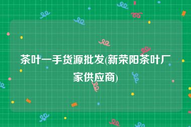 茶叶一手货源批发(新荣阳茶叶厂家供应商)