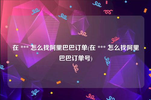 在 *** 怎么找阿里巴巴订单(在 *** 怎么找阿里巴巴订单号)