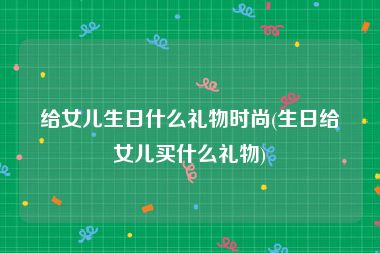 给女儿生日什么礼物时尚(生日给女儿买什么礼物)