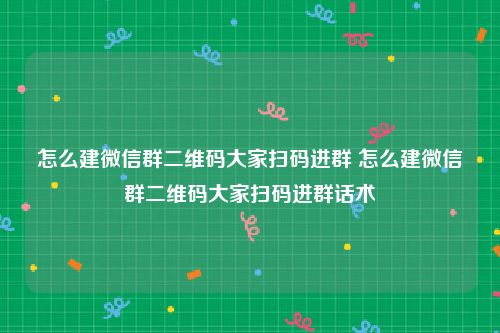 怎么建微信群二维码大家扫码进群 怎么建微信群二维码大家扫码进群话术