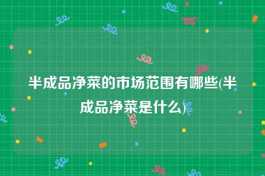 半成品净菜的市场范围有哪些(半成品净菜是什么)
