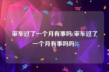 审车过了一个月有事吗(审车过了一个月有事吗吗)