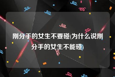 刚分手的女生不要碰(为什么说刚分手的女生不能碰)