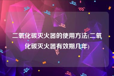 二氧化碳灭火器的使用方法(二氧化碳灭火器有效期几年)