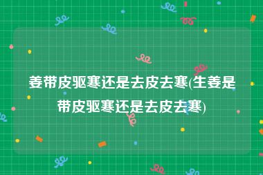 姜带皮驱寒还是去皮去寒(生姜是带皮驱寒还是去皮去寒)