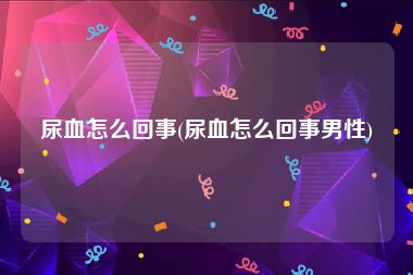 尿血怎么回事(尿血怎么回事男性)