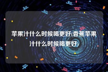 苹果汁什么时候喝更好(香蕉苹果汁什么时候喝更好)