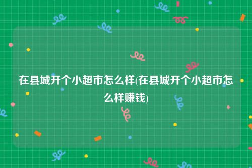 在县城开个小超市怎么样(在县城开个小超市怎么样赚钱)