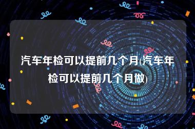 汽车年检可以提前几个月(汽车年检可以提前几个月做)