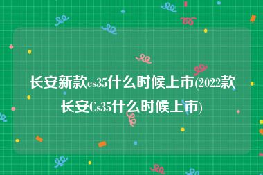 长安新款cs35什么时候上市(2022款长安Cs35什么时候上市)