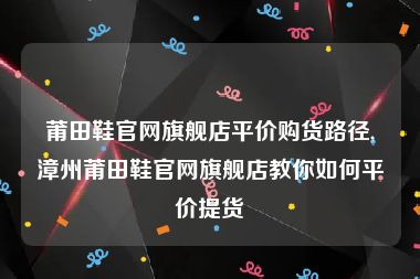 莆田鞋官网旗舰店平价购货路径,漳州莆田鞋官网旗舰店教你如何平价提货
