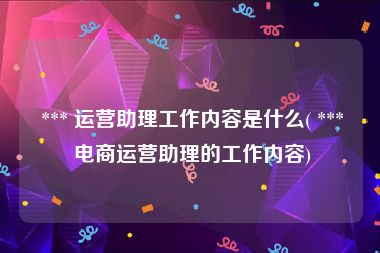  *** 运营助理工作内容是什么( *** 电商运营助理的工作内容)