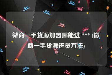 微商一手货源加盟哪能进 *** (微商一手货源进货方法)