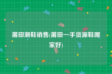 莆田潮鞋销售(莆田一手货源鞋哪家好)