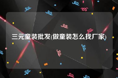 三元童装批发(做童装怎么找厂家)