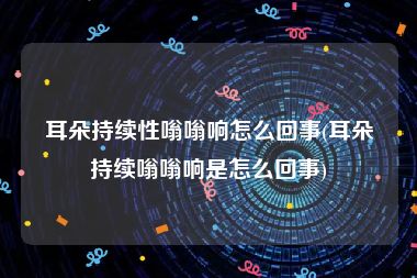 耳朵持续性嗡嗡响怎么回事(耳朵持续嗡嗡响是怎么回事)