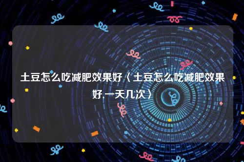 土豆怎么吃减肥效果好〈土豆怎么吃减肥效果好,一天几次〉