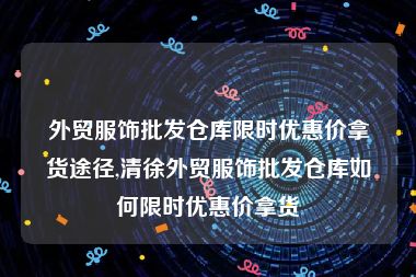 外贸服饰批发仓库限时优惠价拿货途径,清徐外贸服饰批发仓库如何限时优惠价拿货
