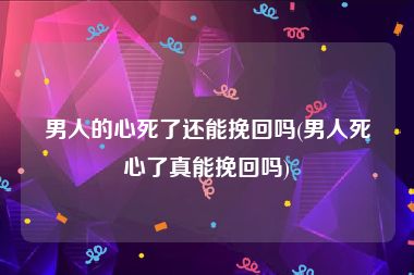 男人的心死了还能挽回吗(男人死心了真能挽回吗)
