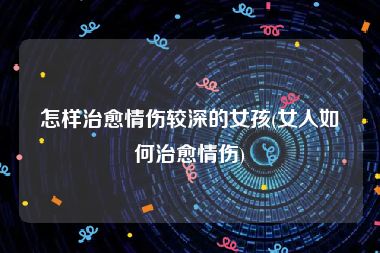 怎样治愈情伤较深的女孩(女人如何治愈情伤)