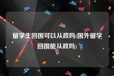 留学生回国可以从政吗(国外留学回国能从政吗)