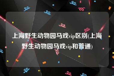 上海野生动物园马戏vip区别(上海野生动物园马戏vip和普通)