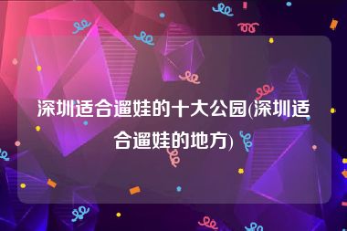 深圳适合遛娃的十大公园(深圳适合遛娃的地方)