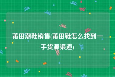 莆田潮鞋销售(莆田鞋怎么找到一手货源渠道)