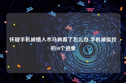 怀疑手机被植入木马病毒了怎么办 手机被监控的10个迹象