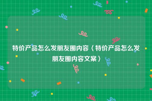 特价产品怎么发朋友圈内容〈特价产品怎么发朋友圈内容文案〉