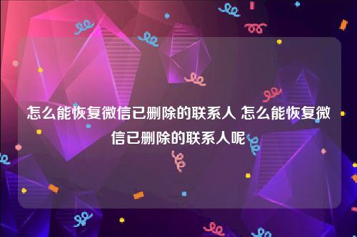怎么能恢复微信已删除的联系人 怎么能恢复微信已删除的联系人呢