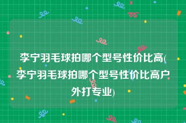 李宁羽毛球拍哪个型号性价比高(李宁羽毛球拍哪个型号性价比高户外打专业)