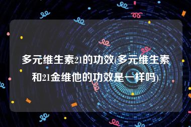 多元维生素21的功效(多元维生素和21金维他的功效是一样吗)