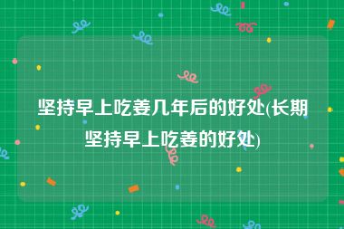 坚持早上吃姜几年后的好处(长期坚持早上吃姜的好处)