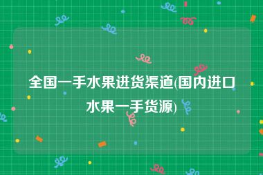 全国一手水果进货渠道(国内进口水果一手货源)