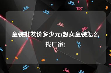 童装批发价多少元(想卖童装怎么找厂家)