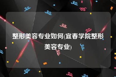 整形美容专业如何(宜春学院整形美容专业)