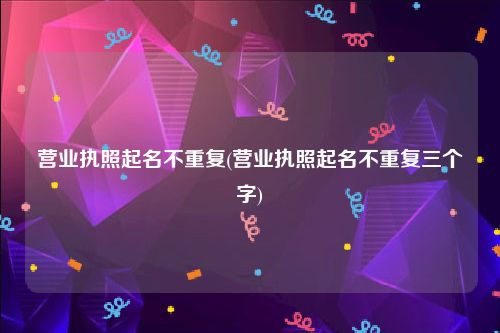 营业执照起名不重复(营业执照起名不重复三个字)