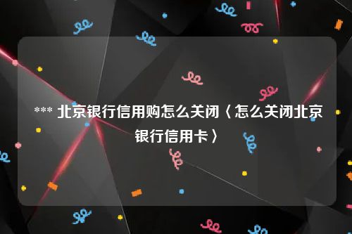  *** 北京银行信用购怎么关闭〈怎么关闭北京银行信用卡〉