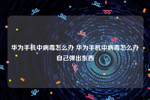 华为手机中病毒怎么办 华为手机中病毒怎么办自己弹出东西