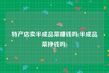 特产店卖半成品菜赚钱吗(半成品菜挣钱吗)