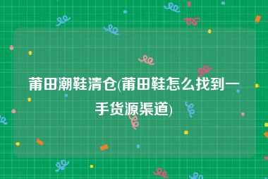 莆田潮鞋清仓(莆田鞋怎么找到一手货源渠道)
