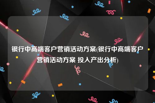 银行中高端客户营销活动方案(银行中高端客户营销活动方案 投入产出分析)