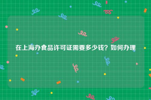 在上海办食品许可证需要多少钱？如何办理